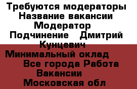 Требуются модераторы › Название вакансии ­ Модератор › Подчинение ­ Дмитрий Кунцевич › Минимальный оклад ­ 1 000 - Все города Работа » Вакансии   . Московская обл.